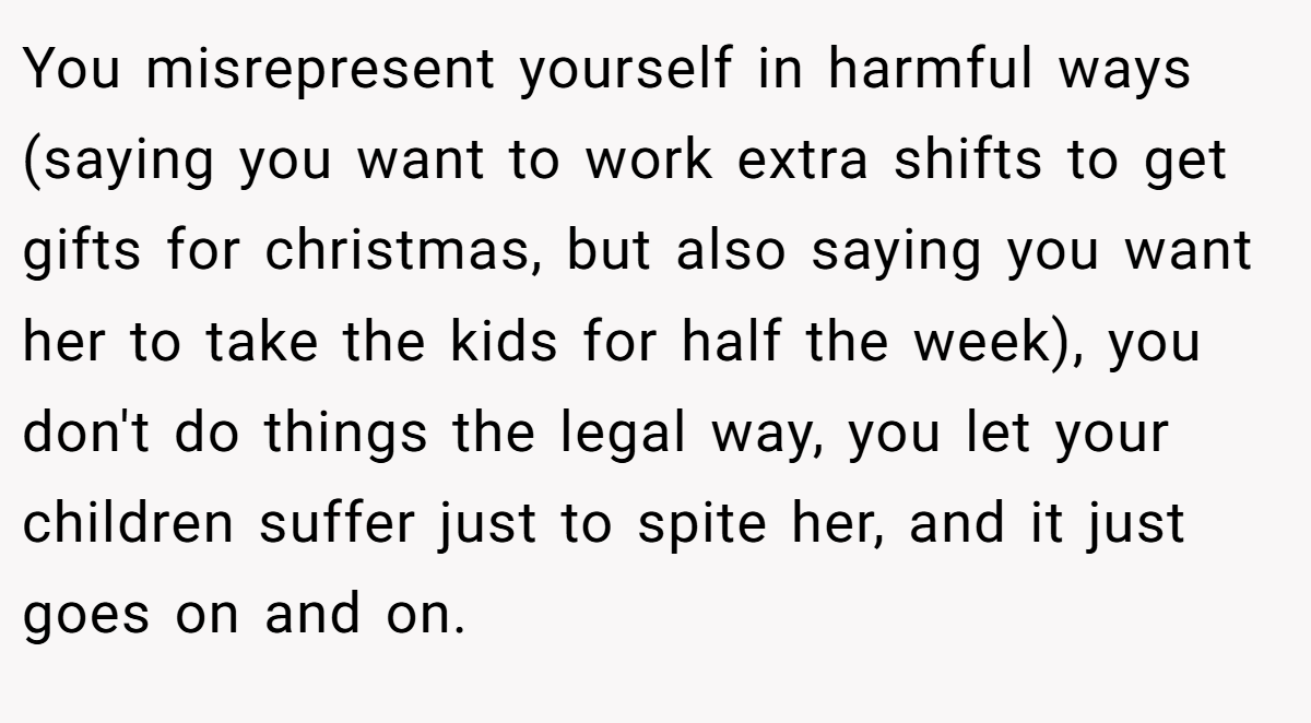 You misrepresent yourself in harmful ways (saying you want to work extra shifts to get gifts for christmas, but also saying you want her to take the kids for half the week), you don't do things the legal way, you let your children suffer just to spite her, and it just goes on and on.
