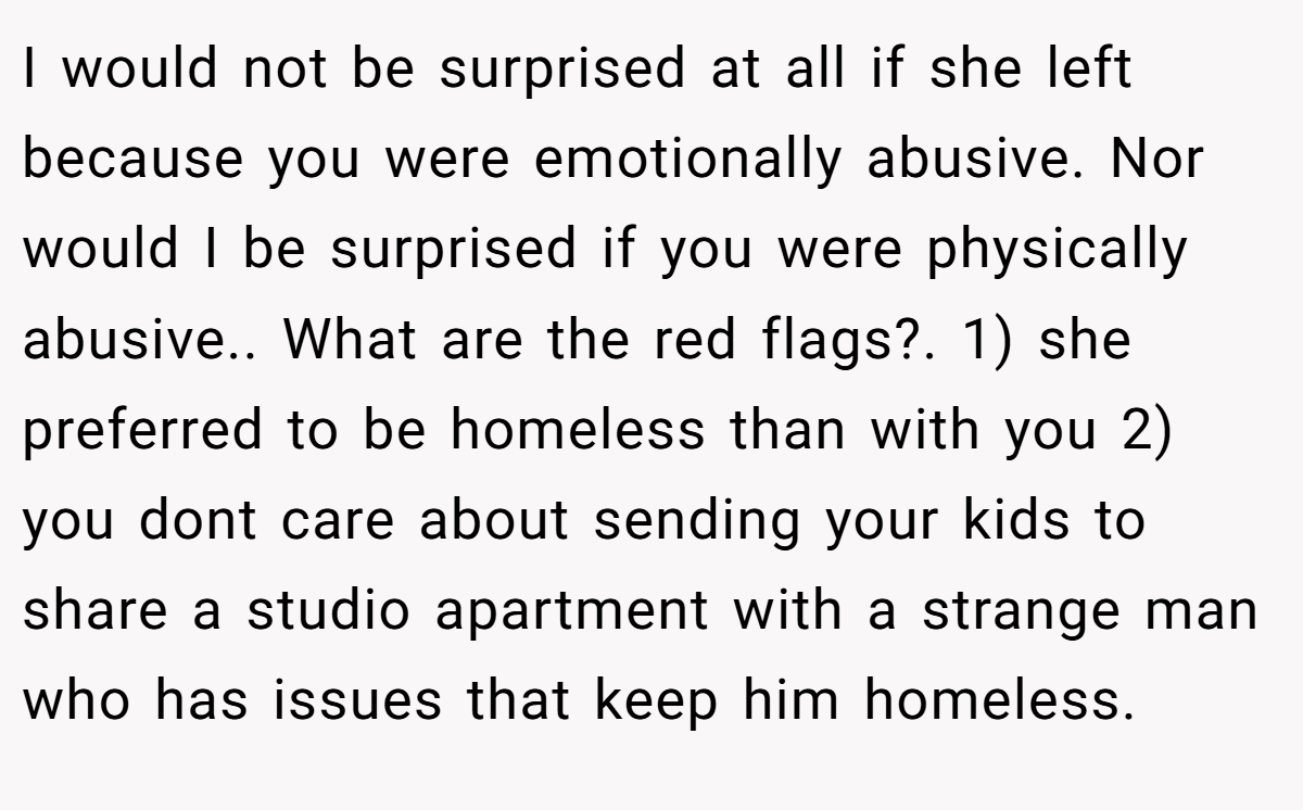 I would not be surprised at all if she left because you were emotionally abusive. Nor would I be surprised if you were physically abusive.. What are the red flags?. 1) she preferred to be homeless than with you 2) you dont care about sending your kids to share a studio apartment with a strange man who has issues that keep him homeless.