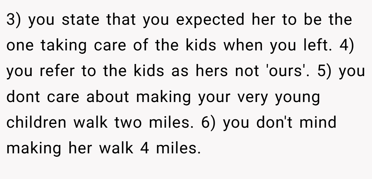 3) you state that you expected her to be the one taking care of the kids when you left. 4) you refer to the kids as hers not 'ours'. 5) you dont care about making your very young children walk two miles. 6) you don't mind making her walk 4 miles.