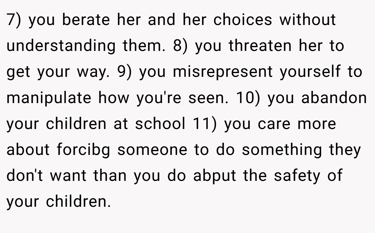 7) you berate her and her choices without understanding them. 8) you threaten her to get your way. 9) you misrepresent yourself to manipulate how you're seen. 10) you abandon your children at school 11) you care more about forcibg someone to do something they don't want than you do abput the safety of your children.