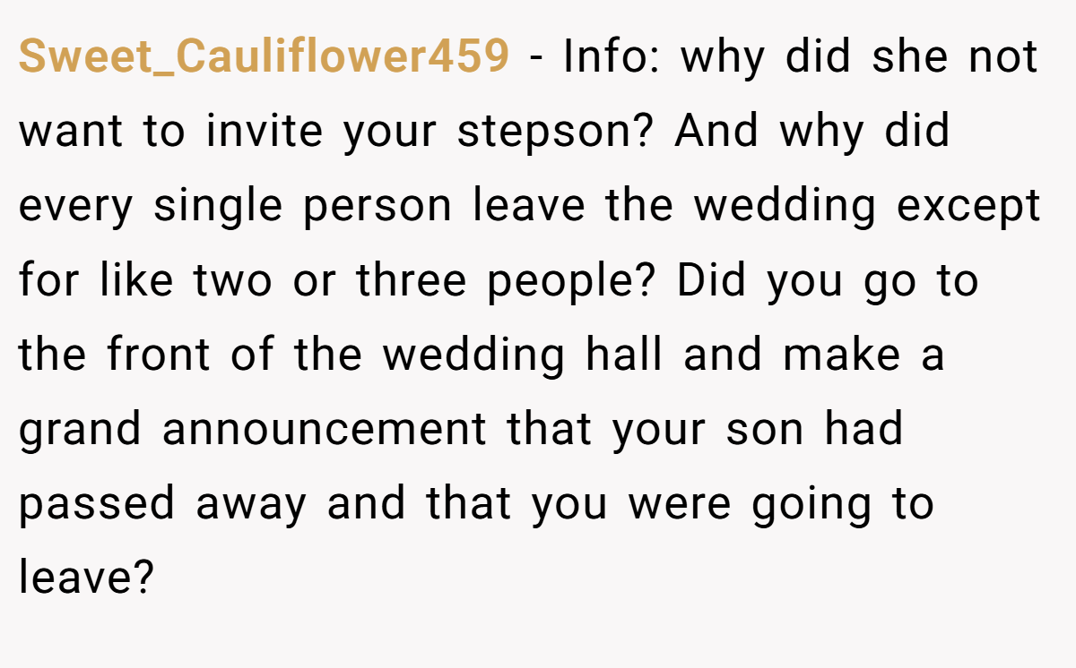Sweet_Cauliflower459 − Info: why did she not want to invite your stepson? And why did every single person leave the wedding except for like two or three people? Did you go to the front of the wedding hall and make a grand announcement that your son had passed away and that you were going to leave?