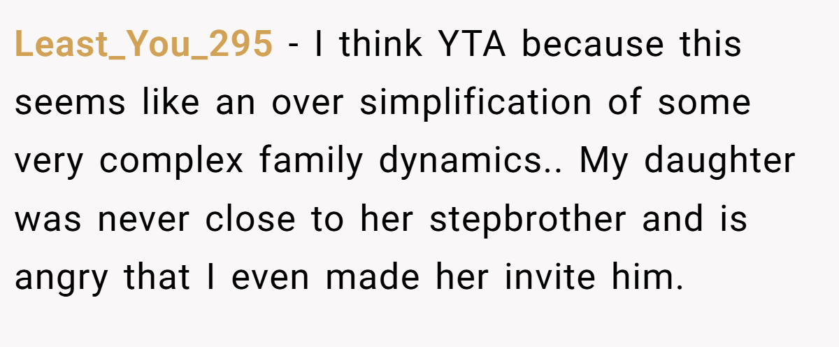 Least_You_295 − I think YTA because this seems like an over simplification of some very complex family dynamics.. My daughter was never close to her stepbrother and is angry that I even made her invite him.