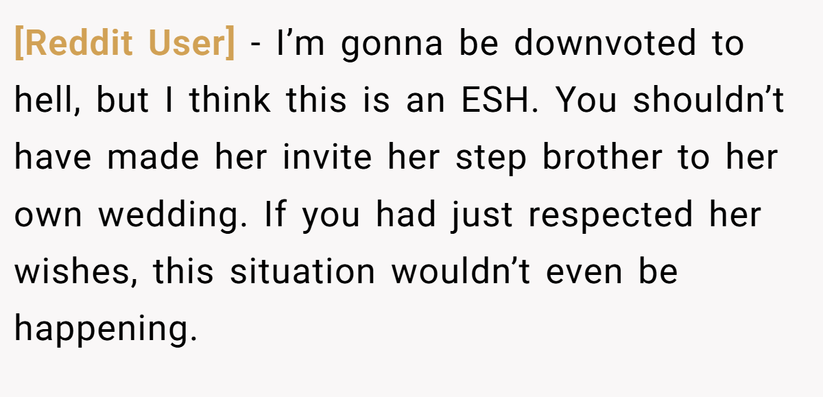 [Reddit User] − I’m gonna be downvoted to hell, but I think this is an ESH. You shouldn’t have made her invite her step brother to her own wedding. If you had just respected her wishes, this situation wouldn’t even be happening.