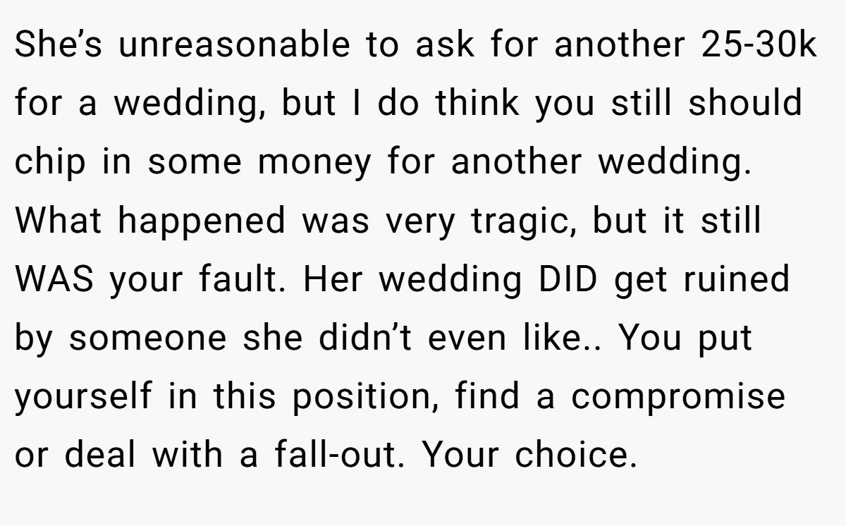 She’s unreasonable to ask for another 25-30k for a wedding, but I do think you still should chip in some money for another wedding. What happened was very tragic, but it still WAS your fault. Her wedding DID get ruined by someone she didn’t even like.. You put yourself in this position, find a compromise or deal with a fall-out. Your choice.