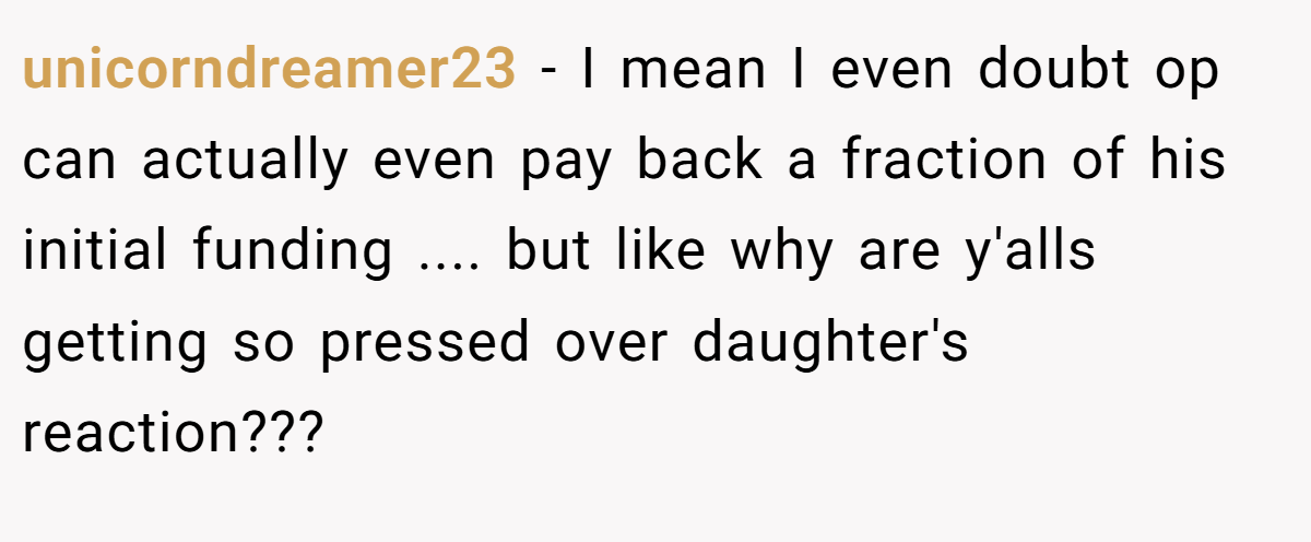 unicorndreamer23 − I mean I even doubt op can actually even pay back a fraction of his initial funding .... but like why are y'alls getting so pressed over daughter's reaction???