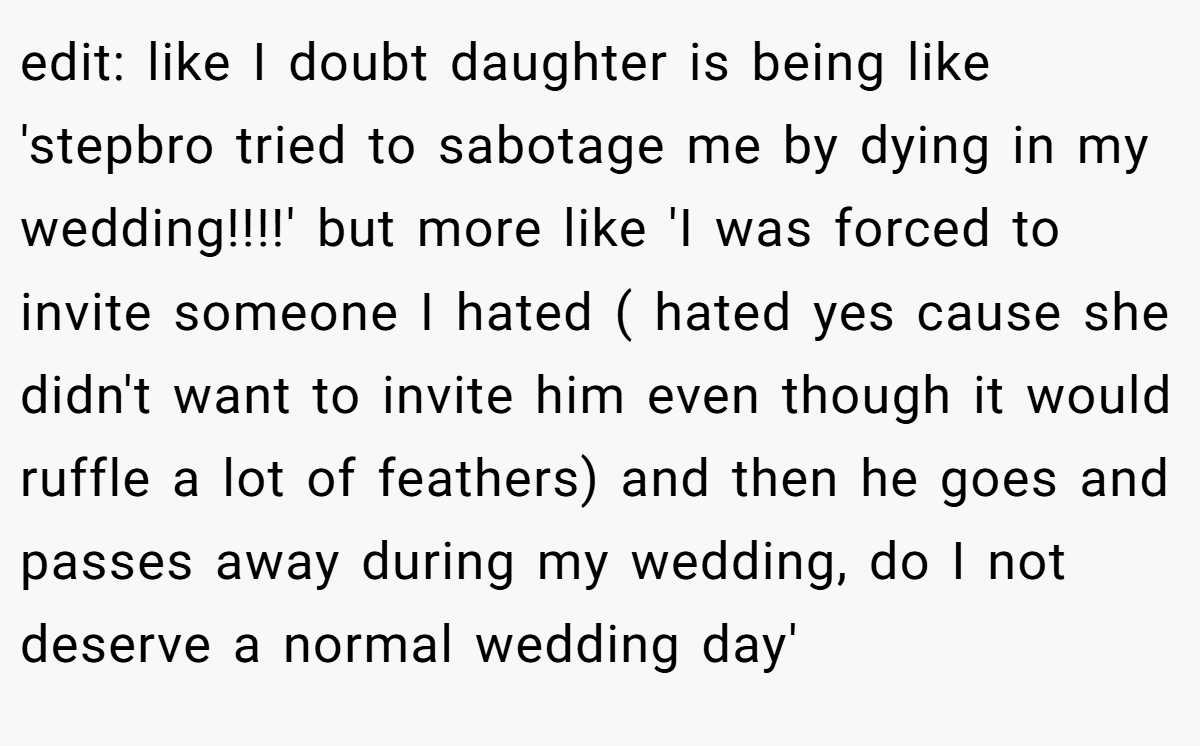 edit: like I doubt daughter is being like 'stepbro tried to sabotage me by dying in my wedding!!!!' but more like 'I was forced to invite someone I hated ( hated yes cause she didn't want to invite him even though it would ruffle a lot of feathers) and then he goes and passes away during my wedding, do I not deserve a normal wedding day'