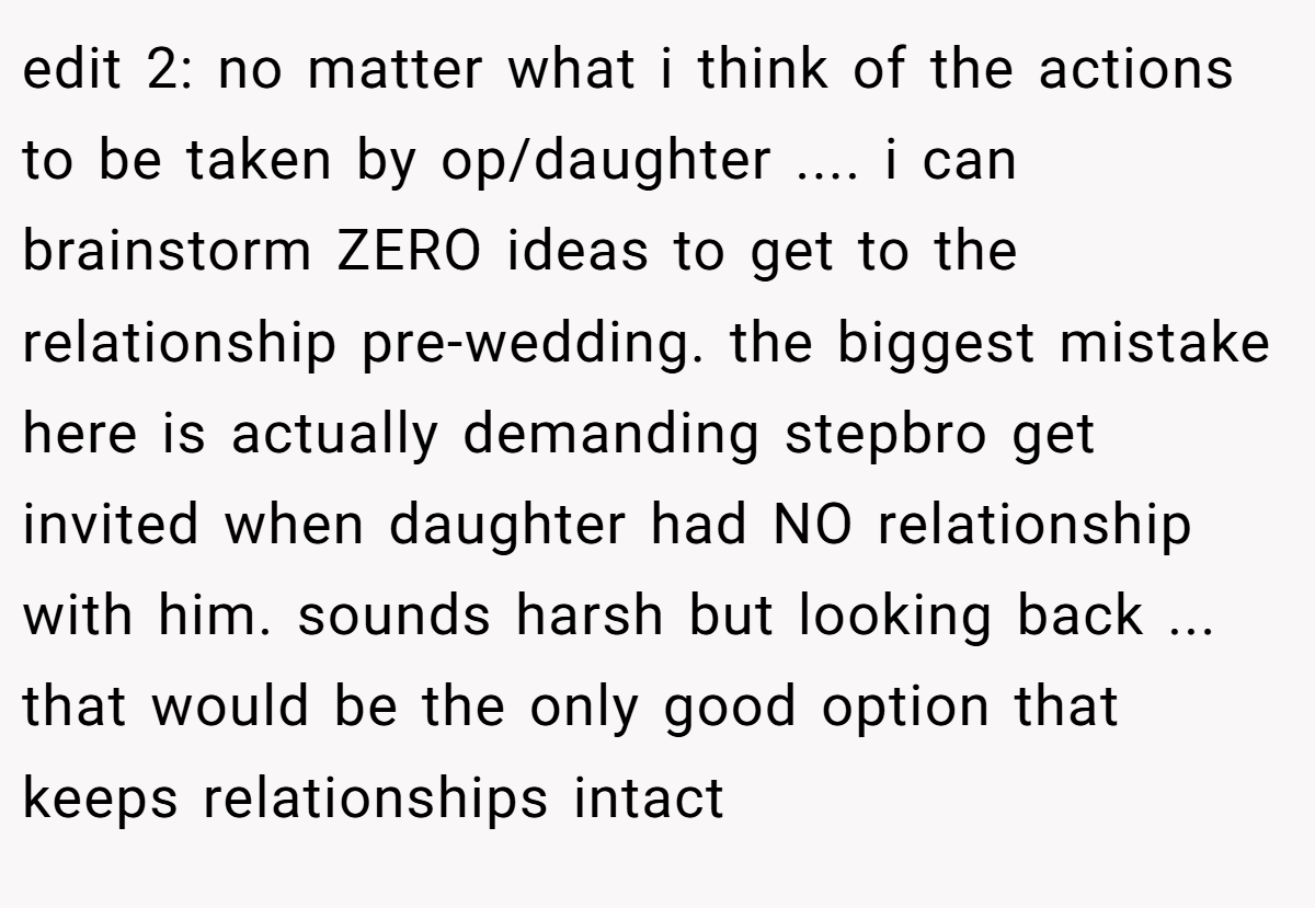 edit 2: no matter what i think of the actions to be taken by op/daughter .... i can brainstorm ZERO ideas to get to the relationship pre-wedding. the biggest mistake here is actually demanding stepbro get invited when daughter had NO relationship with him. sounds harsh but looking back ... that would be the only good option that keeps relationships intact
