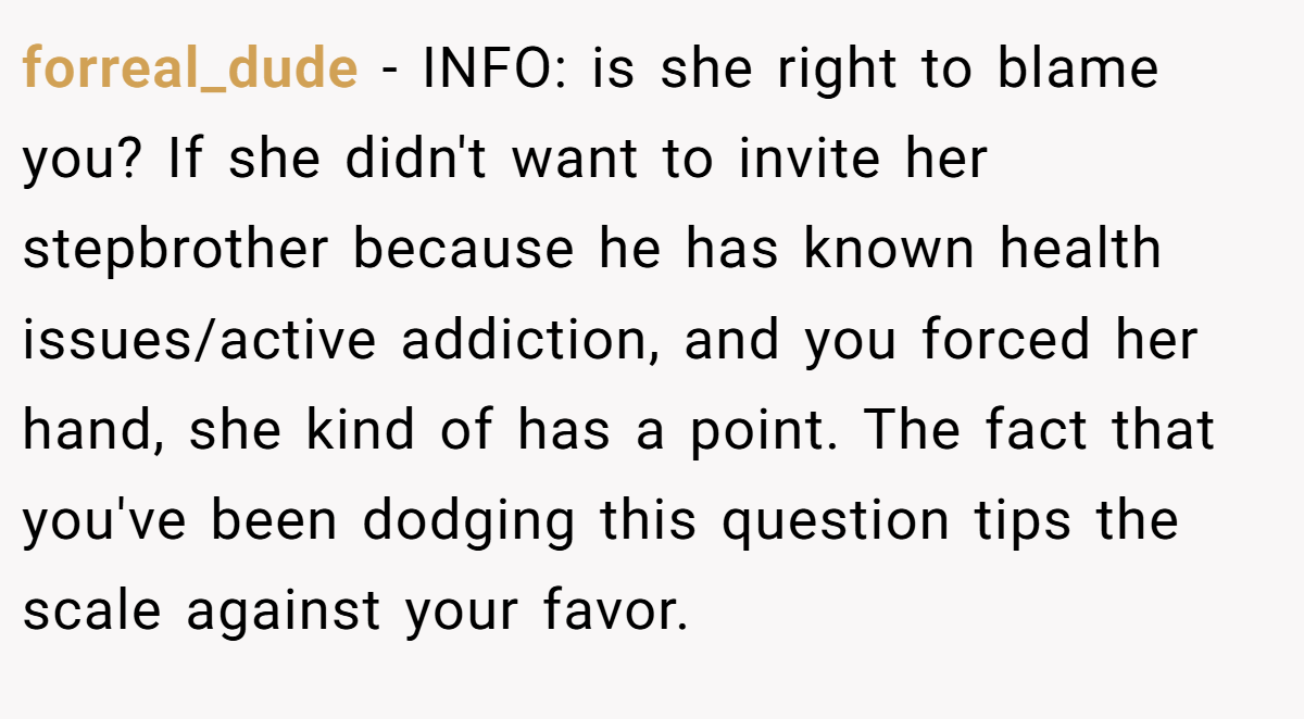 forreal_dude − INFO: is she right to blame you? If she didn't want to invite her stepbrother because he has known health issues/active addiction, and you forced her hand, she kind of has a point. The fact that you've been dodging this question tips the scale against your favor.