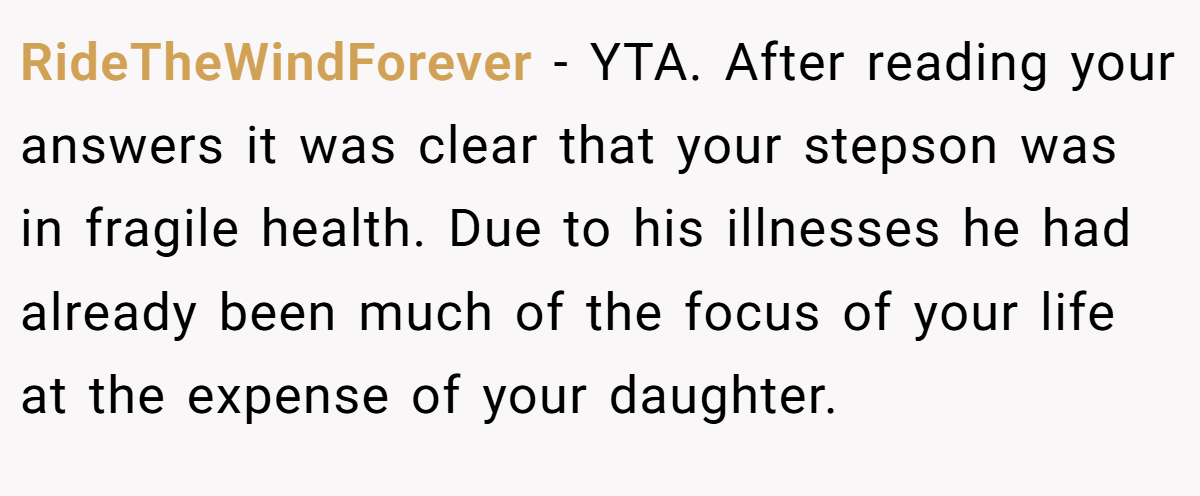 RideTheWindForever − YTA. After reading your answers it was clear that your stepson was in fragile health. Due to his illnesses he had already been much of the focus of your life at the expense of your daughter.