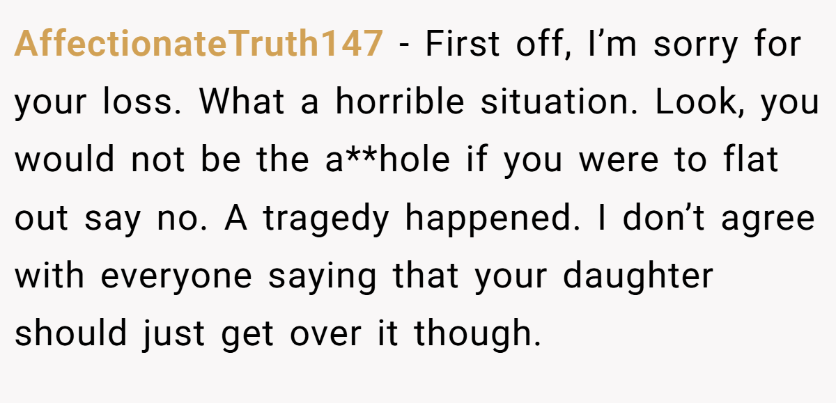 AffectionateTruth147 − First off, I’m sorry for your loss. What a horrible situation. Look, you would not be the a**hole if you were to flat out say no. A tragedy happened. I don’t agree with everyone saying that your daughter should just get over it though.