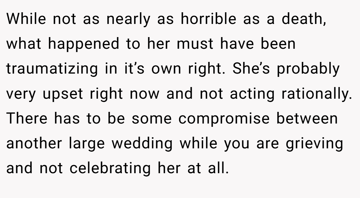 While not as nearly as horrible as a death, what happened to her must have been traumatizing in it’s own right. She’s probably very upset right now and not acting rationally. There has to be some compromise between another large wedding while you are grieving and not celebrating her at all.