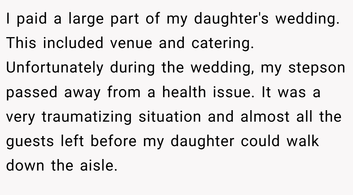 I paid a large part of my daughter's wedding. This included venue and catering. Unfortunately during the wedding, my stepson passed away from a health issue. It was a very traumatizing situation and almost all the guests left before my daughter could walk down the aisle.