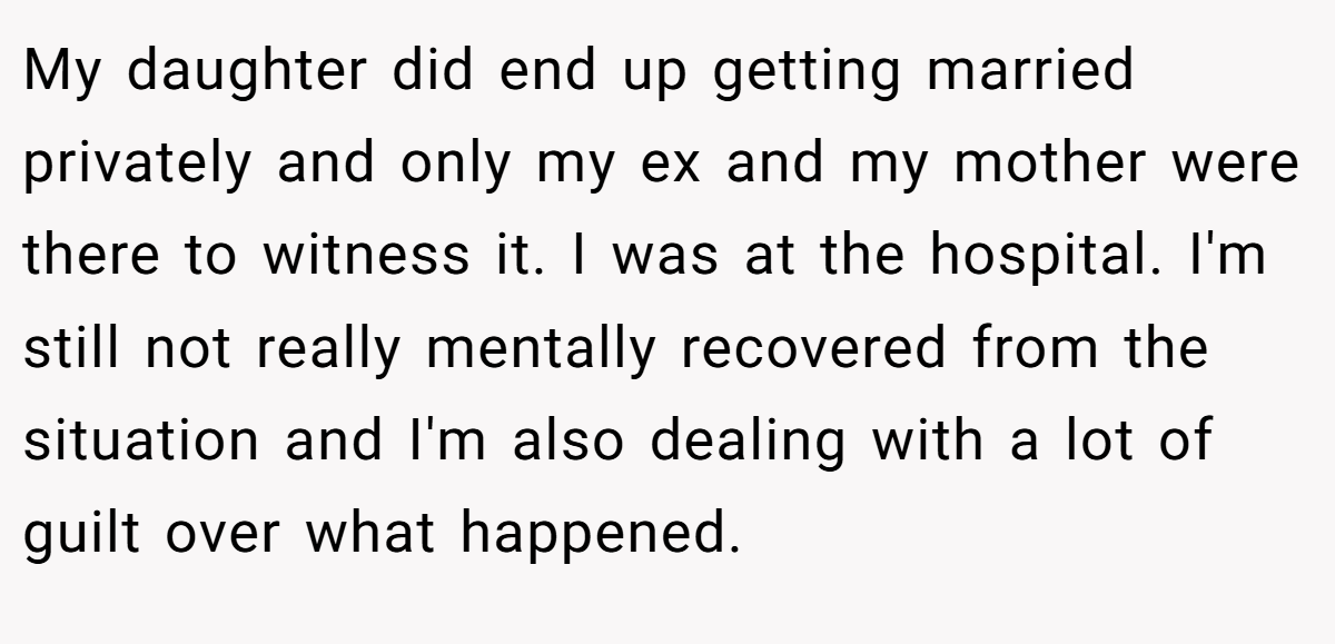 My daughter did end up getting married privately and only my ex and my mother were there to witness it. I was at the hospital. I'm still not really mentally recovered from the situation and I'm also dealing with a lot of guilt over what happened.