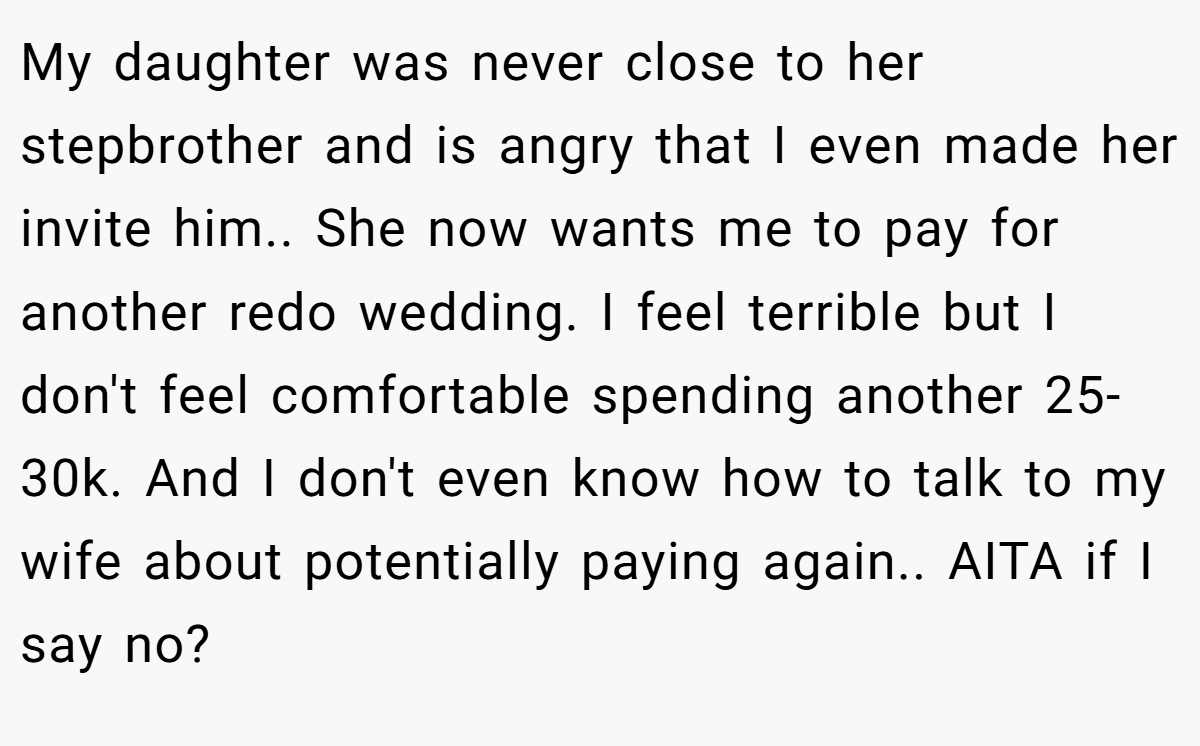 My daughter was never close to her stepbrother and is angry that I even made her invite him.. She now wants me to pay for another redo wedding. I feel terrible but I don't feel comfortable spending another 25-30k. And I don't even know how to talk to my wife about potentially paying again.. AITA if I say no?
