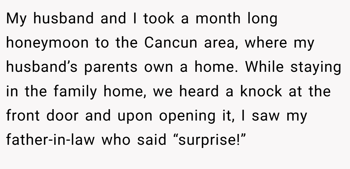 My husband and I took a month long honeymoon to the Cancun area, where my husband’s parents own a home. While staying in the family home, we heard a knock at the front door and upon opening it, I saw my father-in-law who said “surprise!”