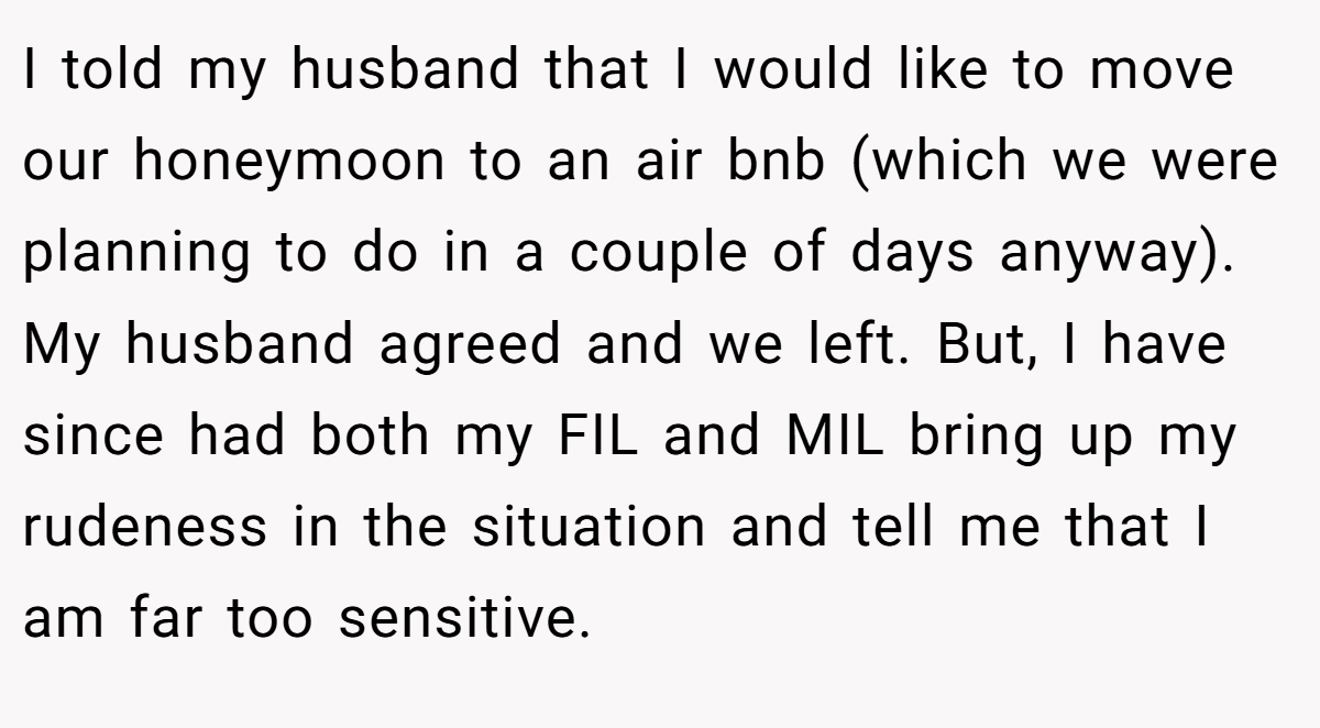 I told my husband that I would like to move our honeymoon to an air bnb (which we were planning to do in a couple of days anyway). My husband agreed and we left. But, I have since had both my FIL and MIL bring up my rudeness in the situation and tell me that I am far too sensitive.