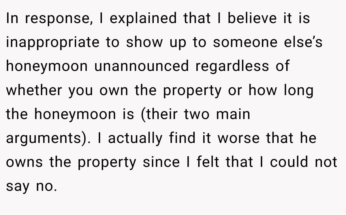 In response, I explained that I believe it is inappropriate to show up to someone else’s honeymoon unannounced regardless of whether you own the property or how long the honeymoon is (their two main arguments). I actually find it worse that he owns the property since I felt that I could not say no.