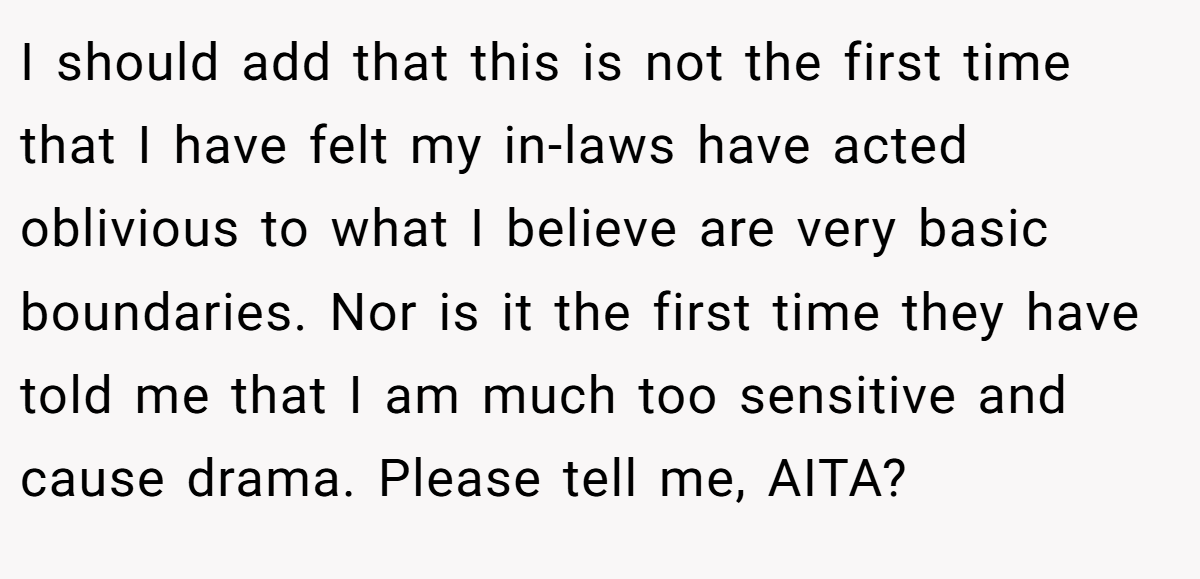 I should add that this is not the first time that I have felt my in-laws have acted oblivious to what I believe are very basic boundaries. Nor is it the first time they have told me that I am much too sensitive and cause drama. Please tell me, AITA?