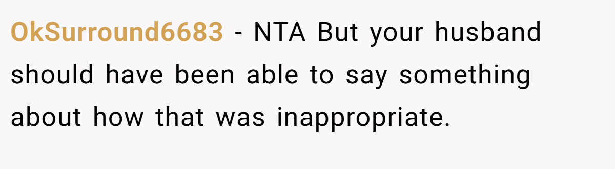 OkSurround6683 - NTA But your husband should have been able to say something about how that was inappropriate.