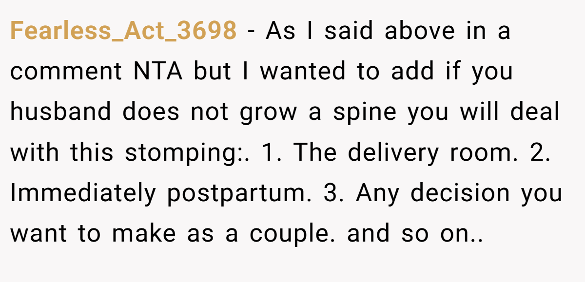 Fearless_Act_3698 - As I said above in a comment NTA but I wanted to add if you husband does not grow a spine you will deal with this stomping:. 1. The delivery room. 2. Immediately postpartum. 3. Any decision you want to make as a couple. and so on..