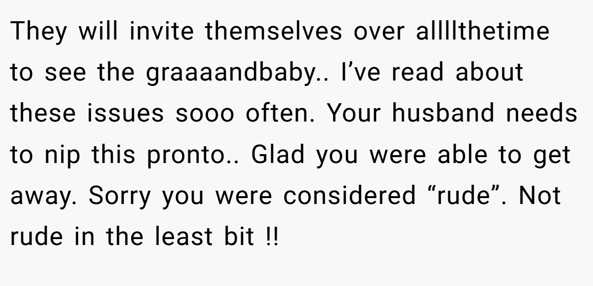 They will invite themselves over allllthetime to see the graaaandbaby.. I’ve read about these issues sooo often. Your husband needs to nip this pronto.. Glad you were able to get away. Sorry you were considered “rude”. Not rude in the least bit !!