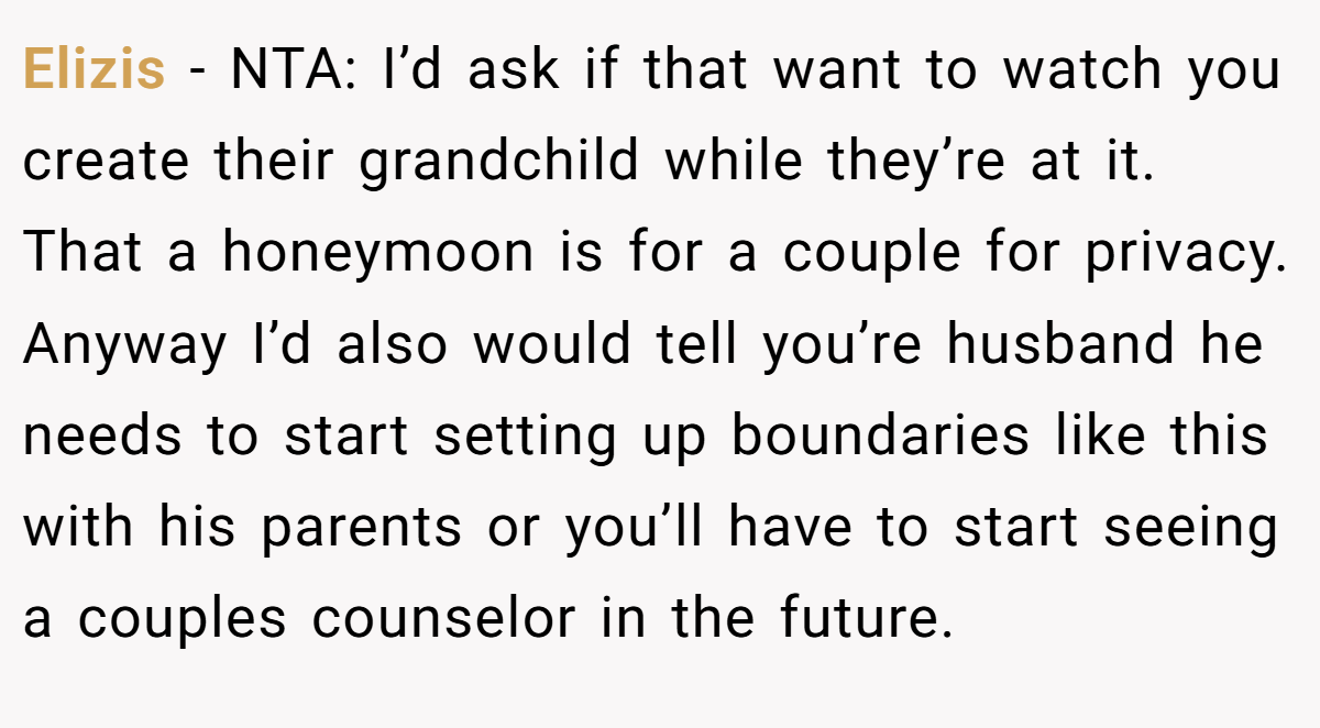 Elizis - NTA: I’d ask if that want to watch you create their grandchild while they’re at it. That a honeymoon is for a couple for privacy. Anyway I’d also would tell you’re husband he needs to start setting up boundaries like this with his parents or you’ll have to start seeing a couples counselor in the future.