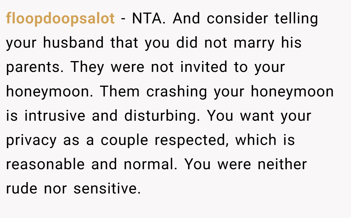 floopdoopsalot - NTA. And consider telling your husband that you did not marry his parents. They were not invited to your honeymoon. Them crashing your honeymoon is intrusive and disturbing. You want your privacy as a couple respected, which is reasonable and normal. You were neither rude nor sensitive.