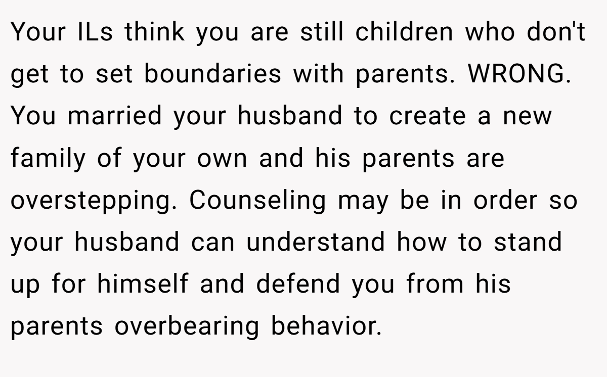 Your ILs think you are still children who don't get to set boundaries with parents. WRONG. You married your husband to create a new family of your own and his parents are overstepping. Counseling may be in order so your husband can understand how to stand up for himself and defend you from his parents overbearing behavior.