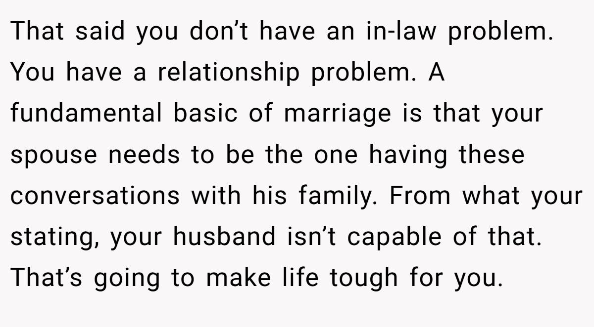 That said you don’t have an in-law problem. You have a relationship problem. A fundamental basic of marriage is that your spouse needs to be the one having these conversations with his family. From what your stating, your husband isn’t capable of that. That’s going to make life tough for you.