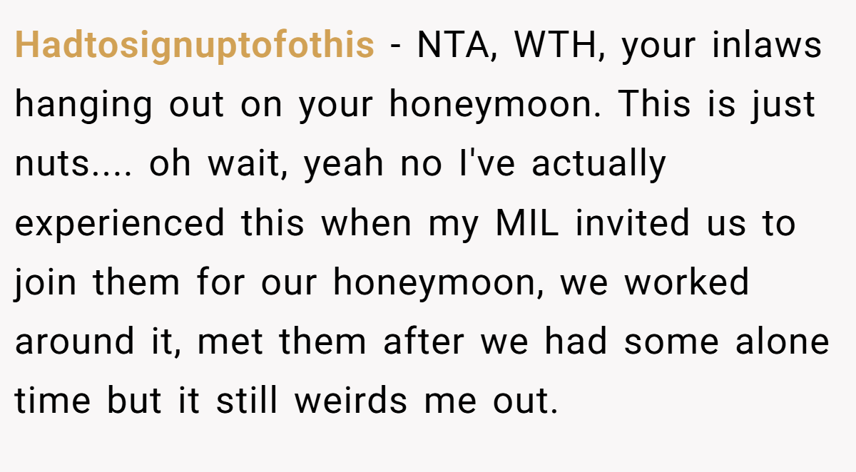 Hadtosignuptofothis - NTA, WTH, your inlaws hanging out on your honeymoon. This is just nuts.... oh wait, yeah no I've actually experienced this when my MIL invited us to join them for our honeymoon, we worked around it, met them after we had some alone time but it still weirds me out.