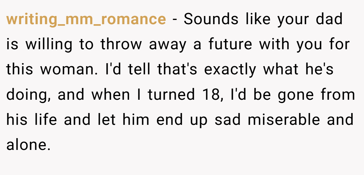 writing_mm_romance − Sounds like your dad is willing to throw away a future with you for this woman. I'd tell that's exactly what he's doing, and when I turned 18, I'd be gone from his life and let him end up sad miserable and alone.