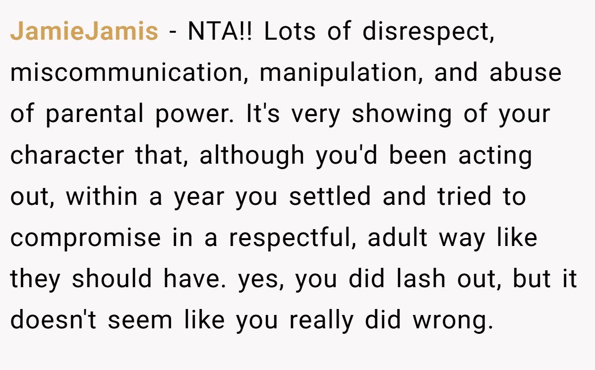 JamieJamis − NTA!! Lots of disrespect, miscommunication, manipulation, and abuse of parental power. It's very showing of your character that, although you'd been acting out, within a year you settled and tried to compromise in a respectful, adult way like they should have. yes, you did lash out, but it doesn't seem like you really did wrong.