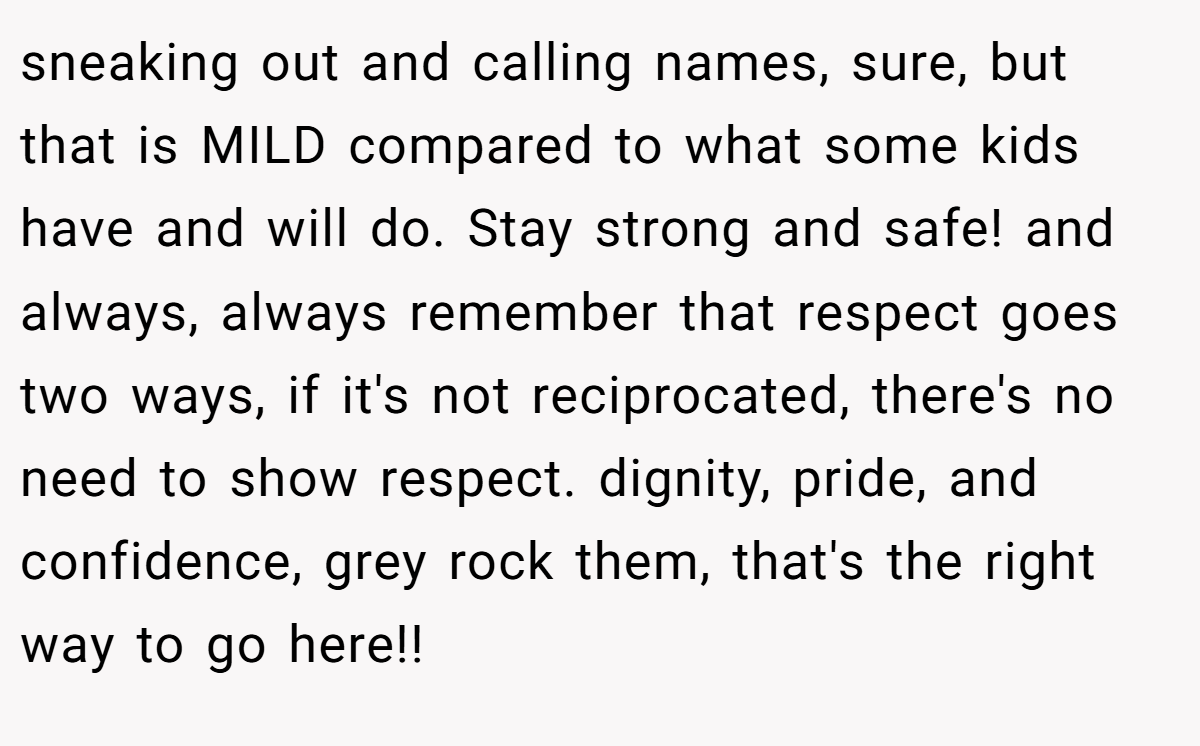sneaking out and calling names, sure, but that is MILD compared to what some kids have and will do. Stay strong and safe! and always, always remember that respect goes two ways, if it's not reciprocated, there's no need to show respect. dignity, pride, and confidence, grey rock them, that's the right way to go here!!