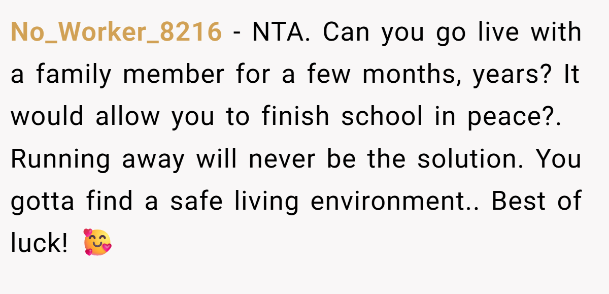 No_Worker_8216 − NTA. Can you go live with a family member for a few months, years? It would allow you to finish school in peace?. Running away will never be the solution. You gotta find a safe living environment.. Best of luck! 🥰