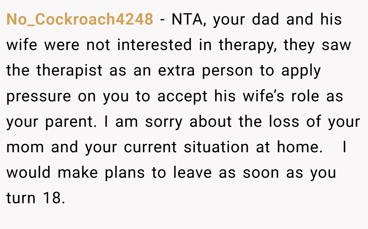 No_Cockroach4248 − NTA, your dad and his wife were not interested in therapy, they saw the therapist as an extra person to apply pressure on you to accept his wife’s role as your parent. I am sorry about the loss of your mom and your current situation at home.   I would make plans to leave as soon as you turn 18.