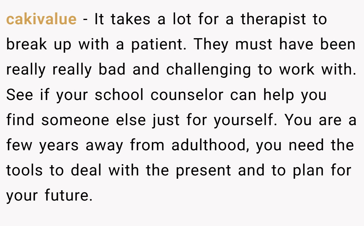 cakivalue − It takes a lot for a therapist to break up with a patient. They must have been really really bad and challenging to work with. See if your school counselor can help you find someone else just for yourself. You are a few years away from adulthood, you need the tools to deal with the present and to plan for your future.