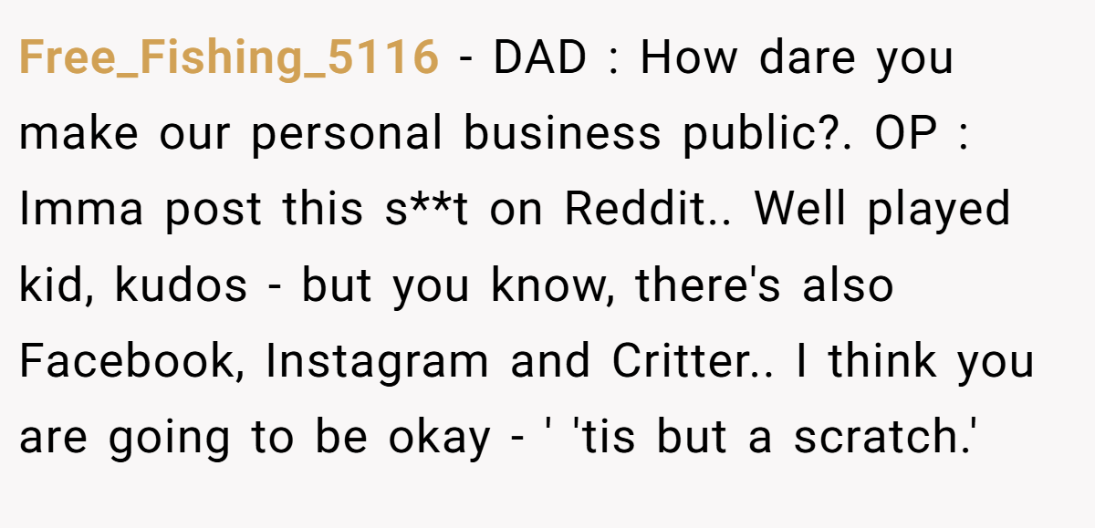 Free_Fishing_5116 − DAD : How dare you make our personal business public?. OP : Imma post this s**t on Reddit.. Well played kid, kudos - but you know, there's also Facebook, Instagram and Critter.. I think you are going to be okay - ' 'tis but a scratch.'