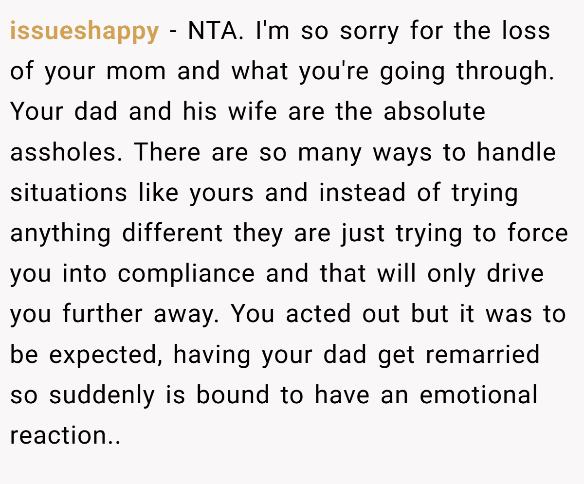 issueshappy − NTA. I'm so sorry for the loss of your mom and what you're going through. Your dad and his wife are the absolute assholes. There are so many ways to handle situations like yours and instead of trying anything different they are just trying to force you into compliance and that will only drive you further away. You acted out but it was to be expected, having your dad get remarried so suddenly is bound to have an emotional reaction..