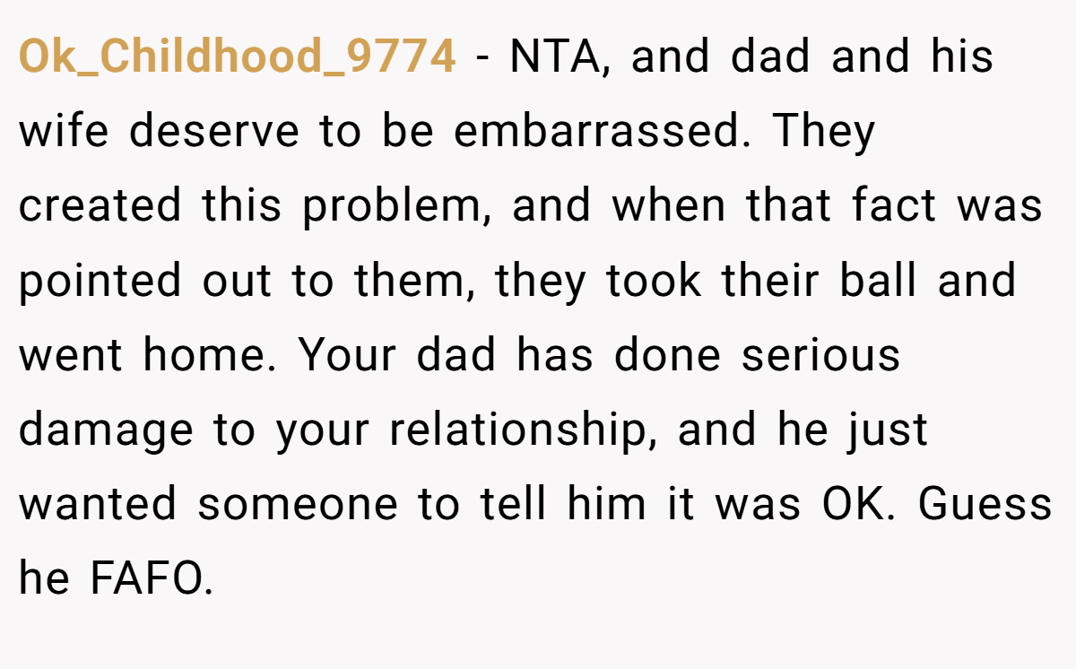 Ok_Childhood_9774 − NTA, and dad and his wife deserve to be embarrassed. They created this problem, and when that fact was pointed out to them, they took their ball and went home. Your dad has done serious damage to your relationship, and he just wanted someone to tell him it was OK. Guess he FAFO.