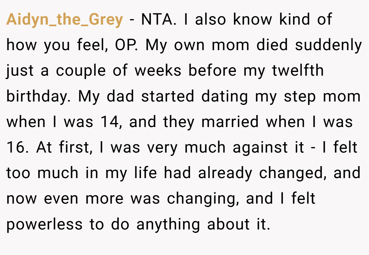 Aidyn_the_Grey − NTA. I also know kind of how you feel, OP. My own mom died suddenly just a couple of weeks before my twelfth birthday. My dad started dating my step mom when I was 14, and they married when I was 16. At first, I was very much against it - I felt too much in my life had already changed, and now even more was changing, and I felt powerless to do anything about it.