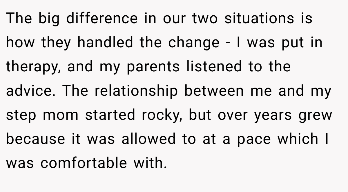 The big difference in our two situations is how they handled the change - I was put in therapy, and my parents listened to the advice. The relationship between me and my step mom started rocky, but over years grew because it was allowed to at a pace which I was comfortable with.