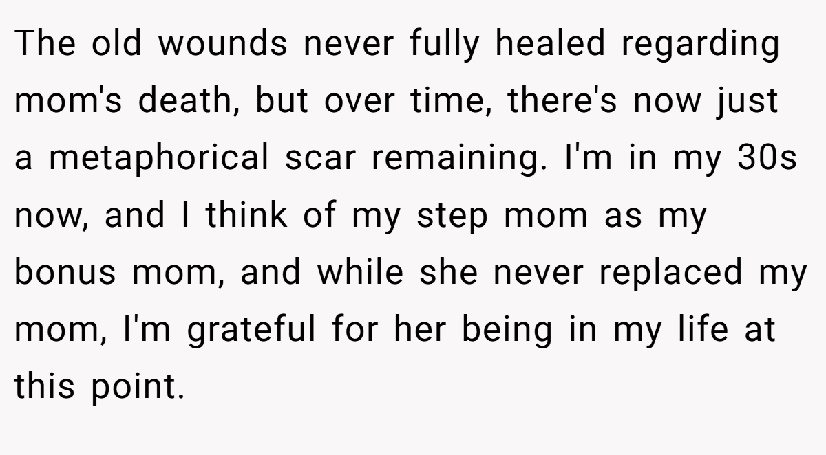 The old wounds never fully healed regarding mom's death, but over time, there's now just a metaphorical scar remaining. I'm in my 30s now, and I think of my step mom as my bonus mom, and while she never replaced my mom, I'm grateful for her being in my life at this point.