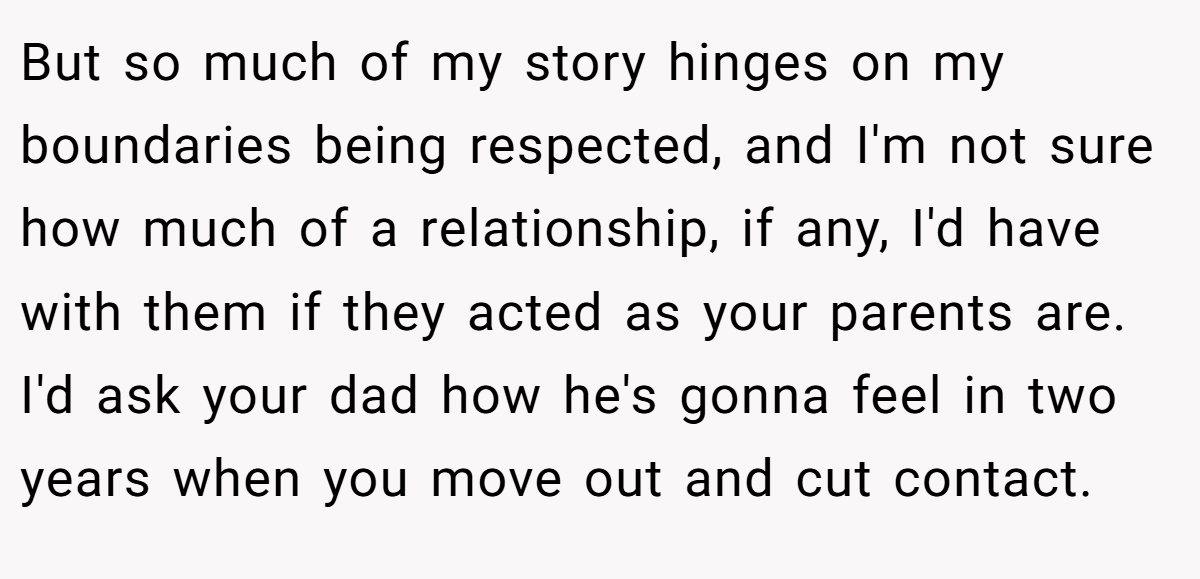 But so much of my story hinges on my boundaries being respected, and I'm not sure how much of a relationship, if any, I'd have with them if they acted as your parents are. I'd ask your dad how he's gonna feel in two years when you move out and cut contact.
