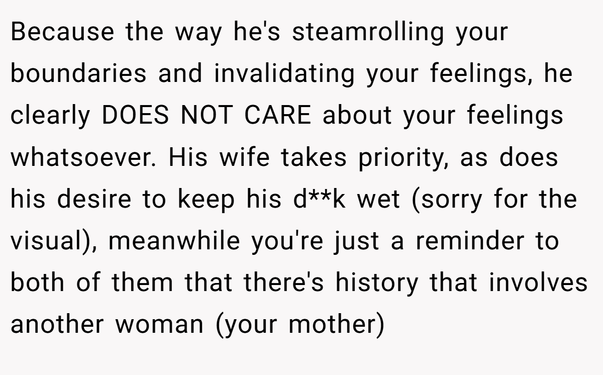 Because the way he's steamrolling your boundaries and invalidating your feelings, he clearly DOES NOT CARE about your feelings whatsoever. His wife takes priority, as does his desire to keep his d**k wet (sorry for the visual), meanwhile you're just a reminder to both of them that there's history that involves another woman (your mother)