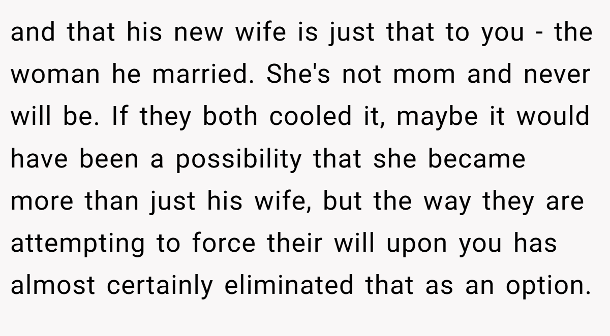 and that his new wife is just that to you - the woman he married. She's not mom and never will be. If they both cooled it, maybe it would have been a possibility that she became more than just his wife, but the way they are attempting to force their will upon you has almost certainly eliminated that as an option.