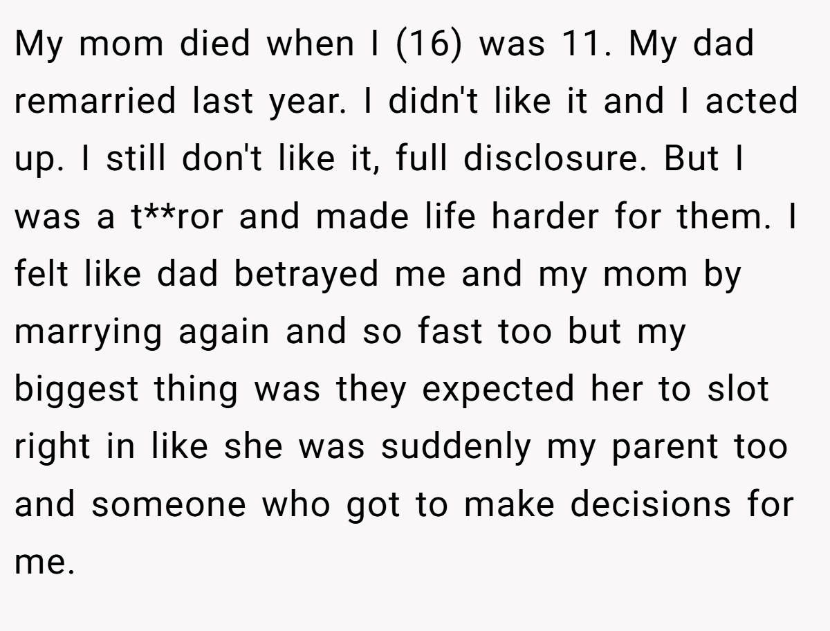 My mom died when I (16) was 11. My dad remarried last year. I didn't like it and I acted up. I still don't like it, full disclosure. But I was a t**ror and made life harder for them. I felt like dad betrayed me and my mom by marrying again and so fast too but my biggest thing was they expected her to slot right in like she was suddenly my parent too and someone who got to make decisions for me.