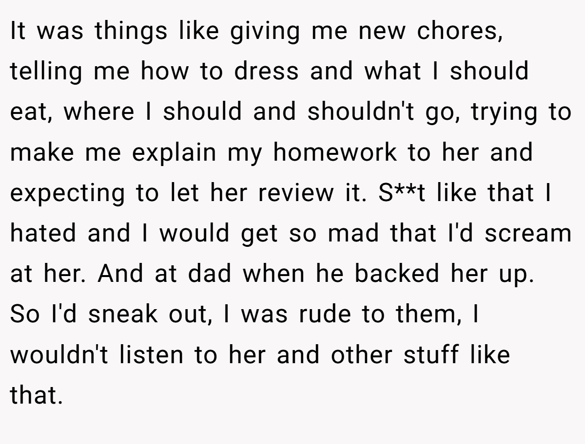 It was things like giving me new chores, telling me how to dress and what I should eat, where I should and shouldn't go, trying to make me explain my homework to her and expecting to let her review it. S**t like that I hated and I would get so mad that I'd scream at her. And at dad when he backed her up. So I'd sneak out, I was rude to them, I wouldn't listen to her and other stuff like that.