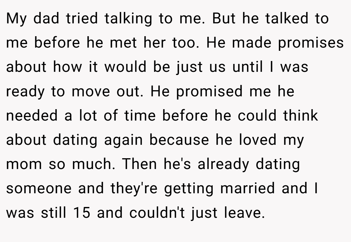 My dad tried talking to me. But he talked to me before he met her too. He made promises about how it would be just us until I was ready to move out. He promised me he needed a lot of time before he could think about dating again because he loved my mom so much. Then he's already dating someone and they're getting married and I was still 15 and couldn't just leave.
