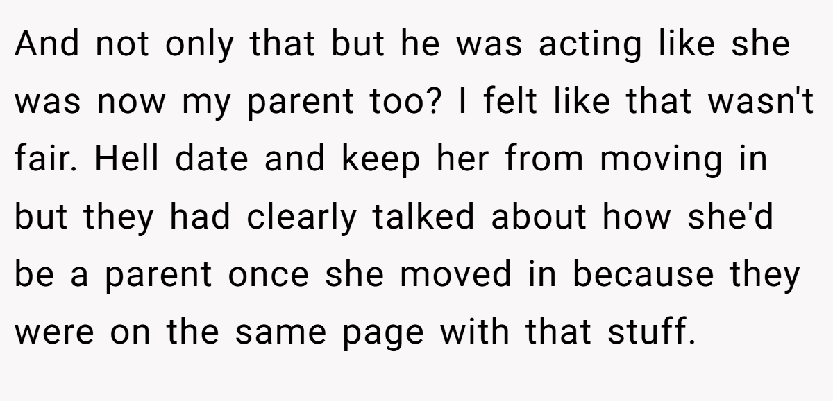 And not only that but he was acting like she was now my parent too? I felt like that wasn't fair. Hell date and keep her from moving in but they had clearly talked about how she'd be a parent once she moved in because they were on the same page with that stuff.