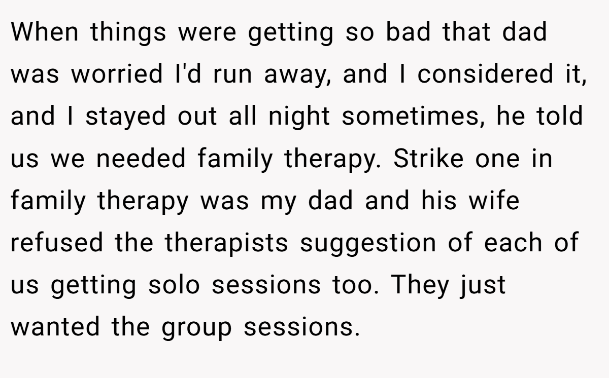When things were getting so bad that dad was worried I'd run away, and I considered it, and I stayed out all night sometimes, he told us we needed family therapy. Strike one in family therapy was my dad and his wife refused the therapists suggestion of each of us getting solo sessions too. They just wanted the group sessions.